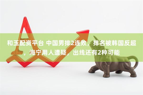 和玉配资平台 中国男排2连败，排名被韩国反超，海宁用人遭疑，出线还有2种可能