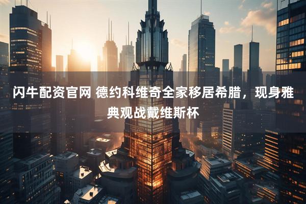 闪牛配资官网 德约科维奇全家移居希腊，现身雅典观战戴维斯杯