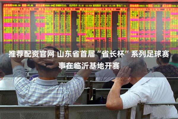 推荐配资官网 山东省首届“省长杯”系列足球赛事在临沂基地开赛