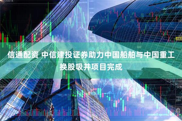 信通配资 中信建投证券助力中国船舶与中国重工换股吸并项目完成