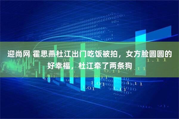迎尚网 霍思燕杜江出门吃饭被拍，女方脸圆圆的好幸福，杜江牵了两条狗