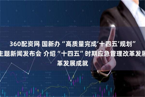 360配资网 国新办“高质量完成‘十四五’规划”系列主题新闻发布会 介绍“十四五”时期应急管理改革发展成就