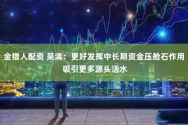 金猎人配资 吴清：更好发挥中长期资金压舱石作用 吸引更多源头活水