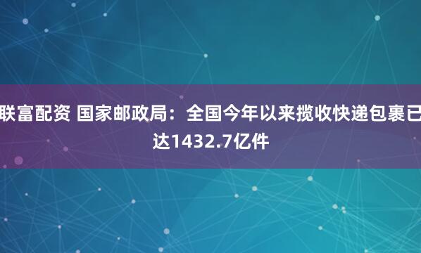联富配资 国家邮政局：全国今年以来揽收快递包裹已达1432.7亿件