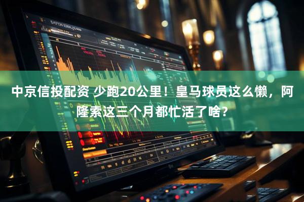 中京信投配资 少跑20公里！皇马球员这么懒，阿隆索这三个月都忙活了啥？