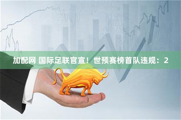 加配网 国际足联官宣！世预赛榜首队违规：2