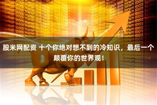 股米网配资 十个你绝对想不到的冷知识，最后一个颠覆你的世界观！