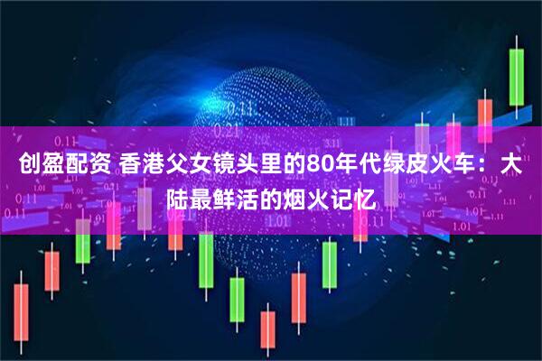 创盈配资 香港父女镜头里的80年代绿皮火车：大陆最鲜活的烟火记忆