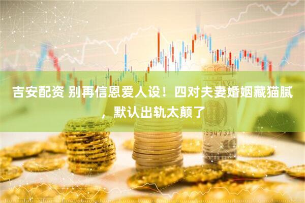 吉安配资 别再信恩爱人设！四对夫妻婚姻藏猫腻，默认出轨太颠了