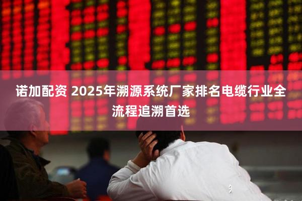诺加配资 2025年溯源系统厂家排名电缆行业全流程追溯首选