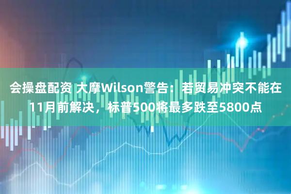 会操盘配资 大摩Wilson警告：若贸易冲突不能在11月前解决，标普500将最多跌至5800点