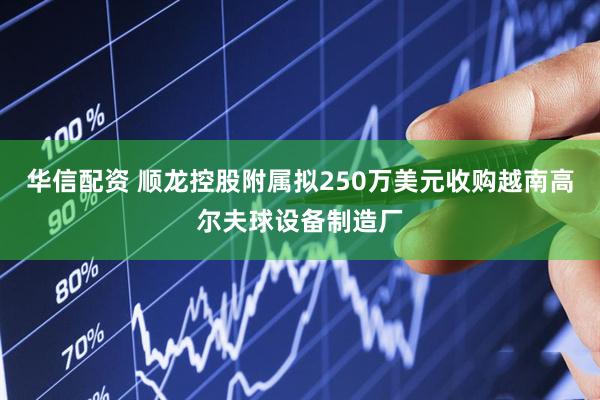 华信配资 顺龙控股附属拟250万美元收购越南高尔夫球设备制造厂