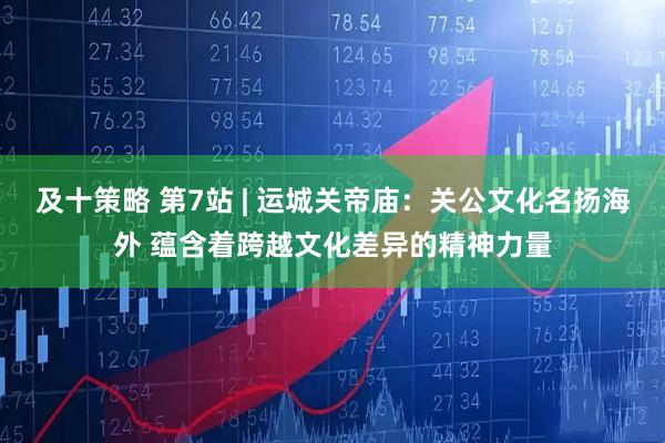及十策略 第7站 | 运城关帝庙：关公文化名扬海外 蕴含着跨越文化差异的精神力量