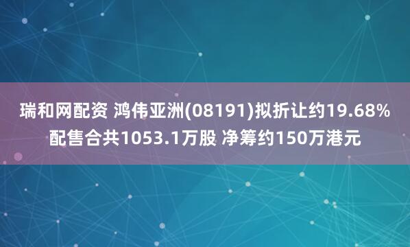 瑞和网配资 鸿伟亚洲(08191)拟折让约19.68%配售合共1053.1万股 净筹约150万港元
