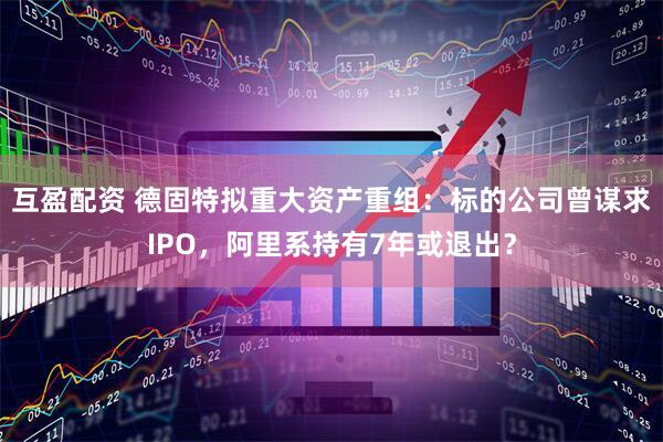 互盈配资 德固特拟重大资产重组：标的公司曾谋求IPO，阿里系持有7年或退出？
