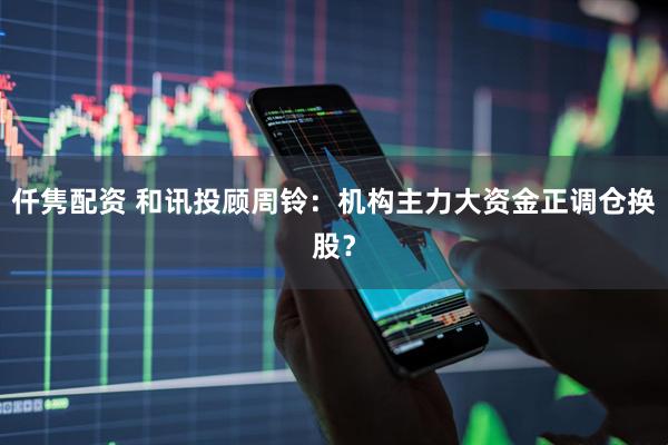 仟隽配资 和讯投顾周铃：机构主力大资金正调仓换股？