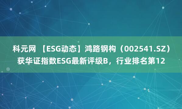 科元网 【ESG动态】鸿路钢构（002541.SZ）获华证指数ESG最新评级B，行业排名第12