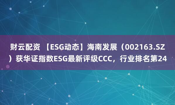 财云配资 【ESG动态】海南发展（002163.SZ）获华证指数ESG最新评级CCC，行业排名第24