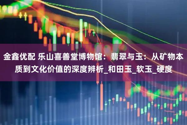 金鑫优配 乐山喜善堂博物馆：翡翠与玉：从矿物本质到文化价值的深度辨析_和田玉_软玉_硬度