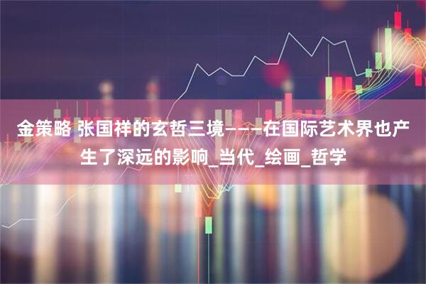 金策略 张国祥的玄哲三境———在国际艺术界也产生了深远的影响_当代_绘画_哲学