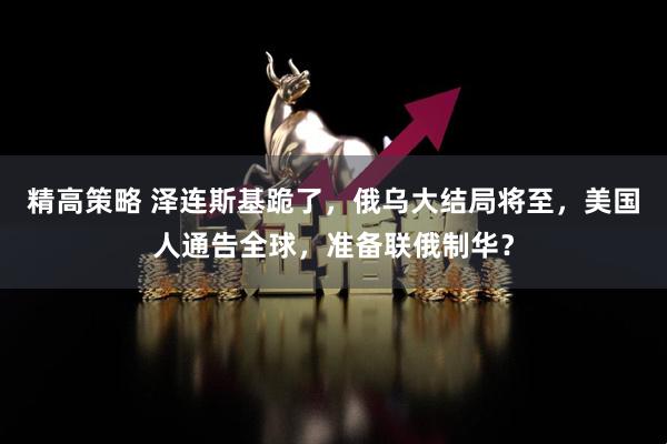 精高策略 泽连斯基跪了，俄乌大结局将至，美国人通告全球，准备联俄制华？