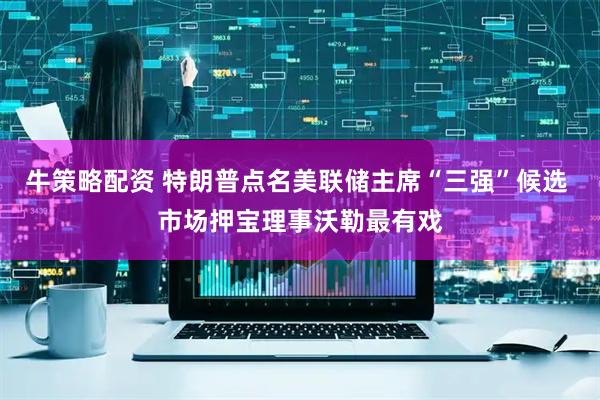 牛策略配资 特朗普点名美联储主席“三强”候选 市场押宝理事沃勒最有戏