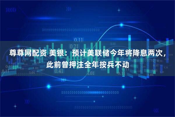 尊尊网配资 美银：预计美联储今年将降息两次，此前曾押注全年按兵不动